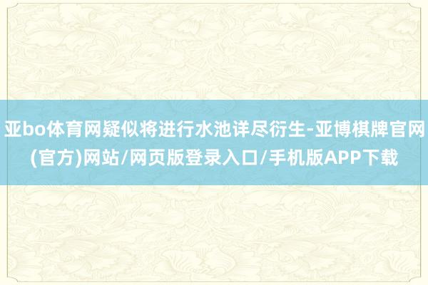 亚bo体育网疑似将进行水池详尽衍生-亚博棋牌官网(官方)网站/网页版登录入口/手机版APP下载