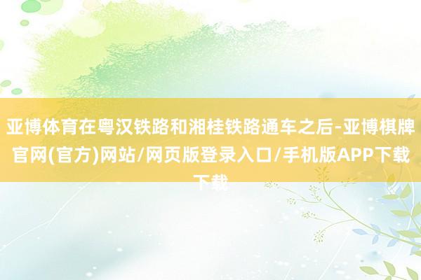 亚博体育在粤汉铁路和湘桂铁路通车之后-亚博棋牌官网(官方)网站/网页版登录入口/手机版APP下载