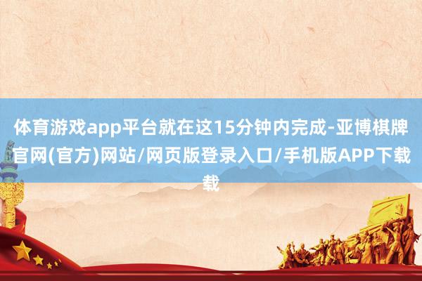 体育游戏app平台就在这15分钟内完成-亚博棋牌官网(官方)网站/网页版登录入口/手机版APP下载