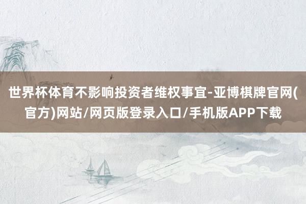 世界杯体育不影响投资者维权事宜-亚博棋牌官网(官方)网站/网页版登录入口/手机版APP下载