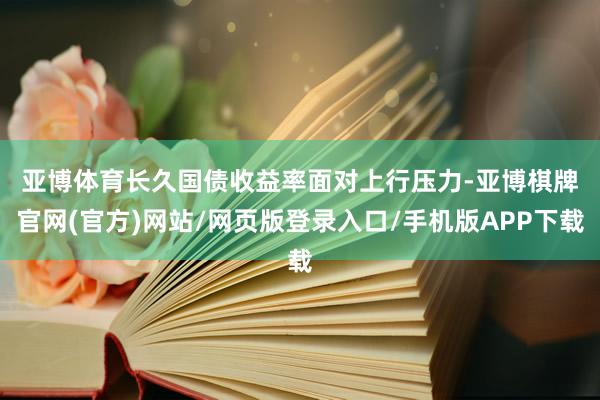 亚博体育 长久国债收益率面对上行压力-亚博棋牌官网(官方)网站/网页版登录入口/手机版APP下载