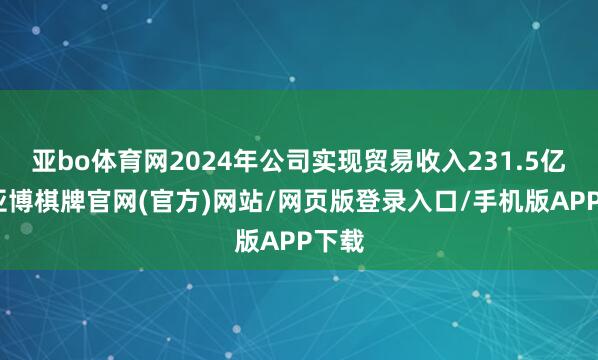 亚bo体育网2024年公司实现贸易收入231.5亿元-亚博棋牌官网(官方)网站/网页版登录入口/手机版APP下载