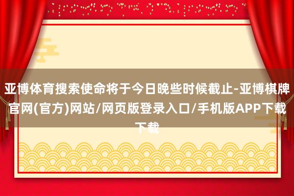 亚博体育搜索使命将于今日晚些时候截止-亚博棋牌官网(官方)网站/网页版登录入口/手机版APP下载