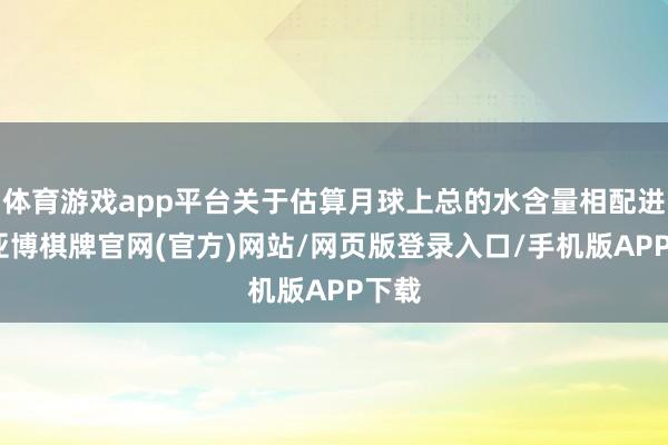 体育游戏app平台关于估算月球上总的水含量相配进攻-亚博棋牌官网(官方)网站/网页版登录入口/手机版APP下载