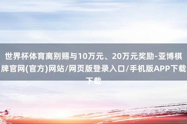 世界杯体育离别赐与10万元、20万元奖励-亚博棋牌官网(官方)网站/网页版登录入口/手机版APP下载