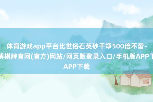 体育游戏app平台比世俗石英砂干净500倍不啻-亚博棋牌官网(官方)网站/网页版登录入口/手机版APP下载