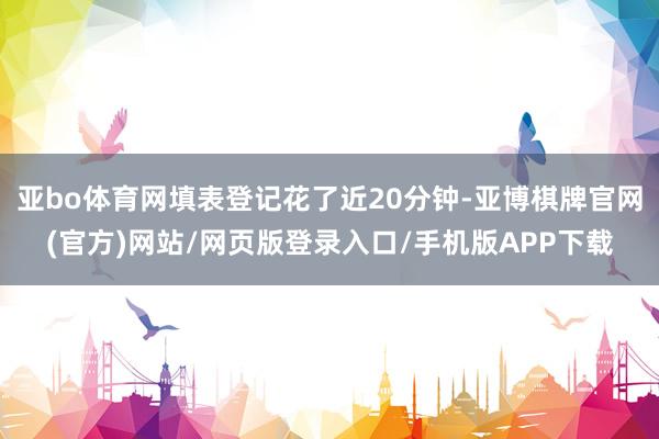 亚bo体育网填表登记花了近20分钟-亚博棋牌官网(官方)网站/网页版登录入口/手机版APP下载