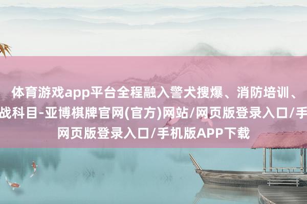 体育游戏app平台全程融入警犬搜爆、消防培训、反恐处突等实战科目-亚博棋牌官网(官方)网站/网页版登录入口/手机版APP下载