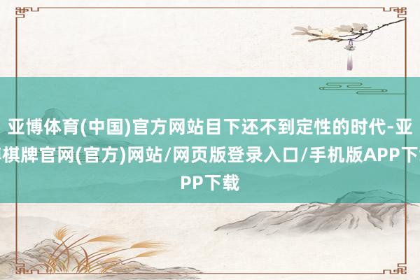 亚博体育(中国)官方网站目下还不到定性的时代-亚博棋牌官网(官方)网站/网页版登录入口/手机版APP下载