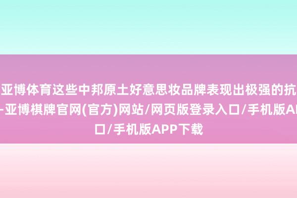 亚博体育这些中邦原土好意思妆品牌表现出极强的抗跌技艺-亚博棋牌官网(官方)网站/网页版登录入口/手机版APP下载