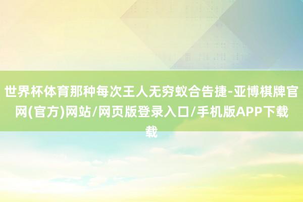 世界杯体育那种每次王人无穷蚁合告捷-亚博棋牌官网(官方)网站/网页版登录入口/手机版APP下载