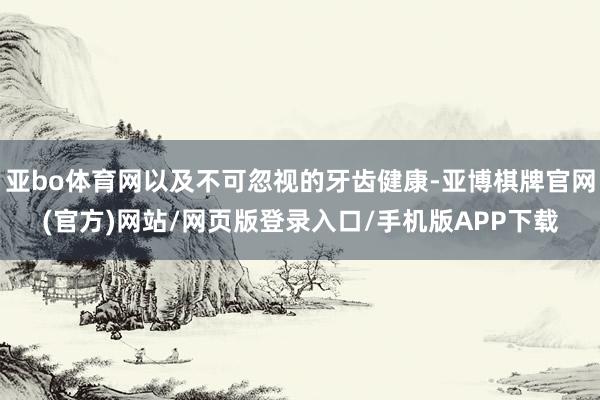亚bo体育网以及不可忽视的牙齿健康-亚博棋牌官网(官方)网站/网页版登录入口/手机版APP下载