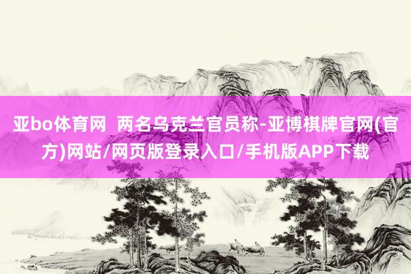 亚bo体育网  两名乌克兰官员称-亚博棋牌官网(官方)网站/