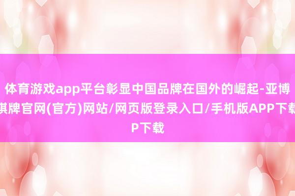 体育游戏app平台彰显中国品牌在国外的崛起-亚博棋牌官网(官方)网站/网页版登录入口/手机版APP下载