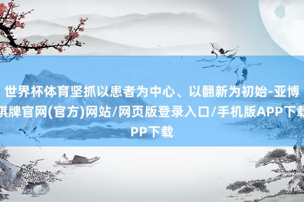 世界杯体育坚抓以患者为中心、以翻新为初始-亚博棋牌官网(官方)网站/网页版登录入口/手机版APP下载