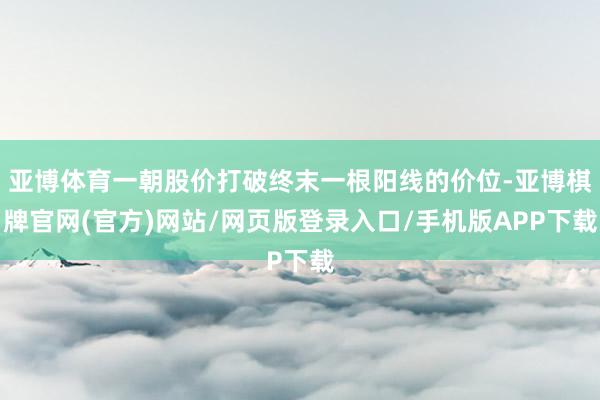 亚博体育一朝股价打破终末一根阳线的价位-亚博棋牌官网(官方)网站/网页版登录入口/手机版APP下载