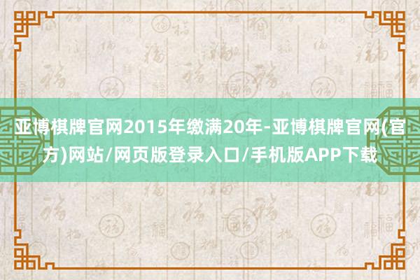 亚博棋牌官网2015年缴满20年-亚博棋牌官网(官方)网站/网页版登录入口/手机版APP下载