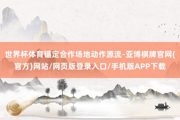 世界杯体育锚定合作场地动作源流-亚博棋牌官网(官方)网站/网页版登录入口/手机版APP下载