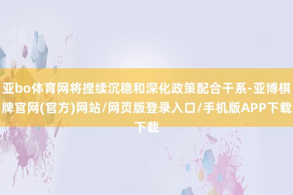 亚bo体育网将捏续沉稳和深化政策配合干系-亚博棋牌官网(官方)网站/网页版登录入口/手机版APP下载