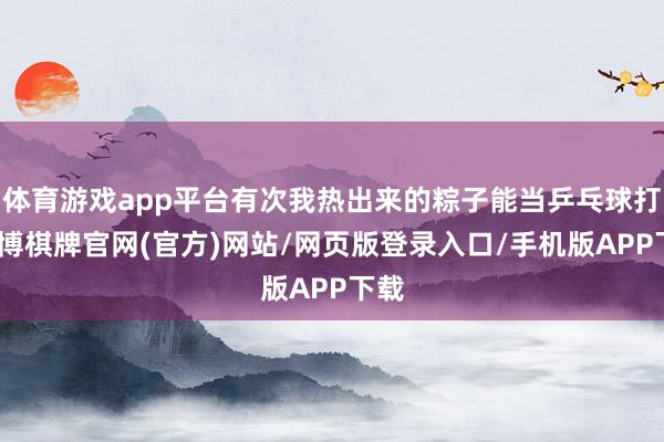 体育游戏app平台有次我热出来的粽子能当乒乓球打-亚博棋牌官网(官方)网站/网页版登录入口/手机版APP下载