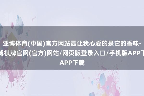 亚博体育(中国)官方网站最让我心爱的是它的香味-亚博棋牌官网(官方)网站/网页版登录入口/手机版APP下载