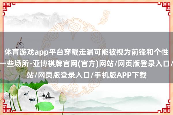体育游戏app平台穿戴走漏可能被视为前锋和个性的抒发；而在另一些场所-亚博棋牌官网(官方)网站/网页版登录入口/手机版APP下载