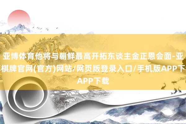 亚博体育他将与朝鲜最高开拓东谈主金正恩会面-亚博棋牌官网(官方)网站/网页版登录入口/手机版APP下载
