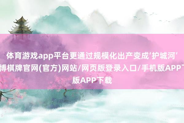 体育游戏app平台更通过规模化出产变成‘护城河’-亚博棋牌官网(官方)网站/网页版登录入口/手机版APP下载