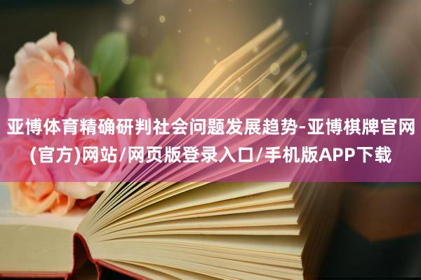 亚博体育精确研判社会问题发展趋势-亚博棋牌官网(官方)网站/网页版登录入口/手机版APP下载