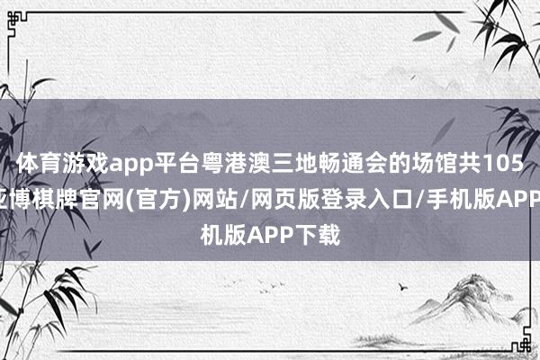 体育游戏app平台粤港澳三地畅通会的场馆共105个-亚博棋牌官网(官方)网站/网页版登录入口/手机版APP下载