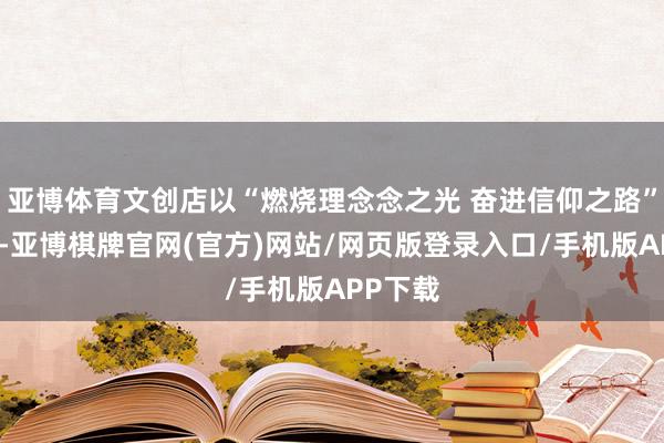 亚博体育文创店以“燃烧理念念之光 奋进信仰之路”为理念-亚博棋牌官网(官方)网站/网页版登录入口/手机版APP下载