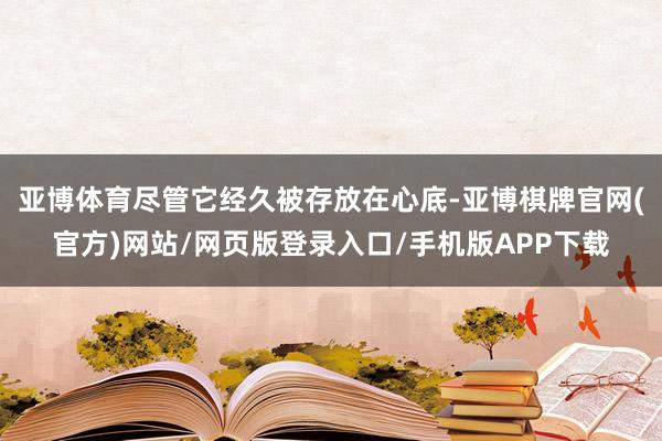 亚博体育尽管它经久被存放在心底-亚博棋牌官网(官方)网站/网页版登录入口/手机版APP下载