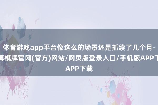 体育游戏app平台像这么的场景还是抓续了几个月-亚博棋牌官网(官方)网站/网页版登录入口/手机版APP下载