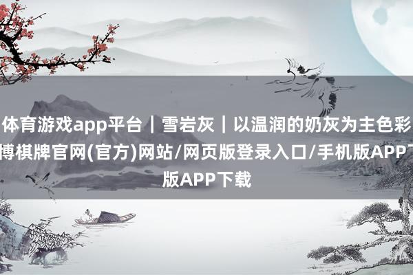 体育游戏app平台｜雪岩灰｜以温润的奶灰为主色彩-亚博棋牌官网(官方)网站/网页版登录入口/手机版APP下载