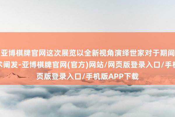 亚博棋牌官网这次展览以全新视角演绎世家对于期间与诗意的艺术阐发-亚博棋牌官网(官方)网站/网页版登录入口/手机版APP下载