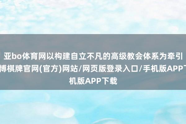 亚bo体育网以构建自立不凡的高级教会体系为牵引-亚博棋牌官网(官方)网站/网页版登录入口/手机版APP下载