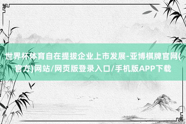 世界杯体育自在提拔企业上市发展-亚博棋牌官网(官方)网站/网页版登录入口/手机版APP下载