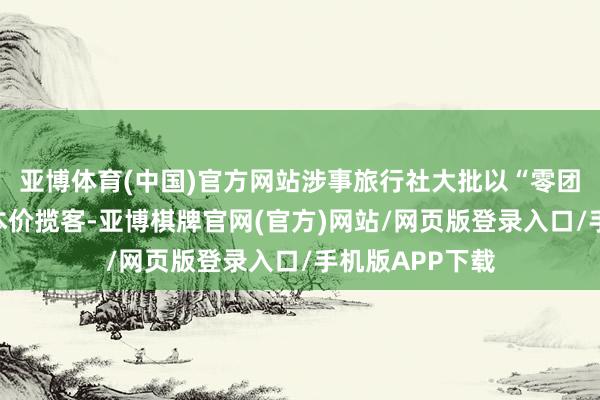 亚博体育(中国)官方网站涉事旅行社大批以“零团费”或低于资本价揽客-亚博棋牌官网(官方)网站/网页版登录入口/手机版APP下载