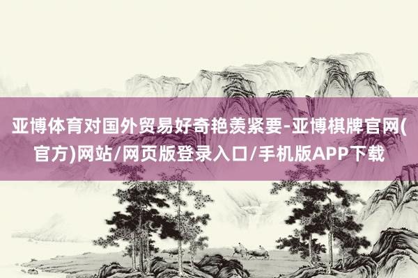 亚博体育对国外贸易好奇艳羡紧要-亚博棋牌官网(官方)网站/网页版登录入口/手机版APP下载