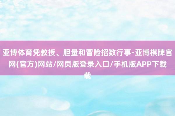 亚博体育凭教授、胆量和冒险招数行事-亚博棋牌官网(官方)网站/网页版登录入口/手机版APP下载