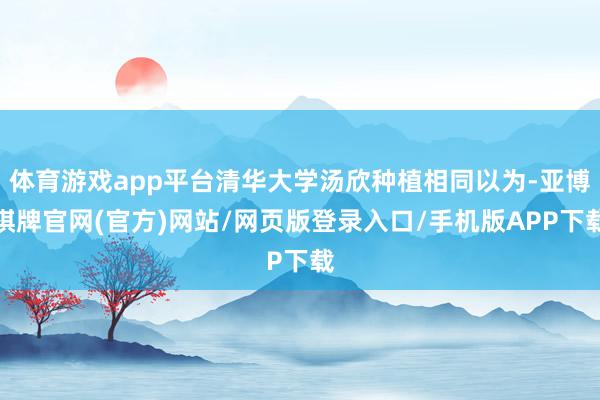 体育游戏app平台清华大学汤欣种植相同以为-亚博棋牌官网(官方)网站/网页版登录入口/手机版APP下载