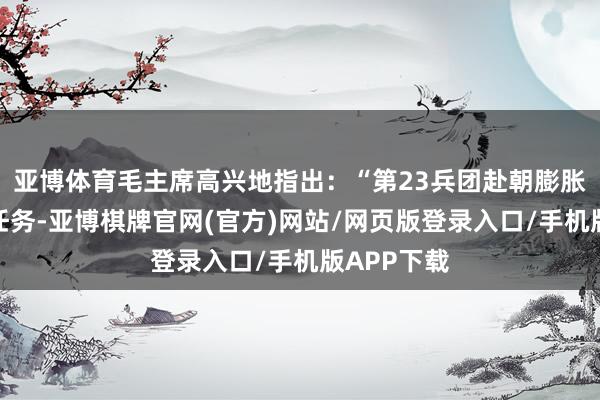 亚博体育毛主席高兴地指出：“第23兵团赴朝膨胀机场修建任务-亚博棋牌官网(官方)网站/网页版登录入口/手机版APP下载