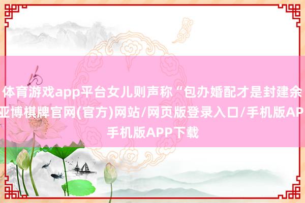 体育游戏app平台女儿则声称“包办婚配才是封建余毒”-亚博棋牌官网(官方)网站/网页版登录入口/手机版APP下载