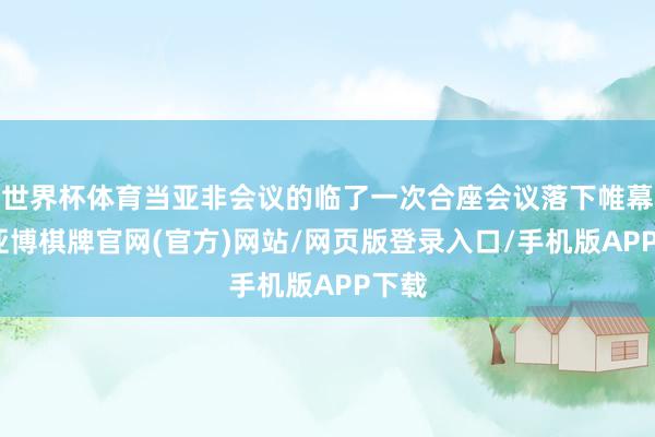 世界杯体育当亚非会议的临了一次合座会议落下帷幕时-亚博棋牌官网(官方)网站/网页版登录入口/手机版APP下载
