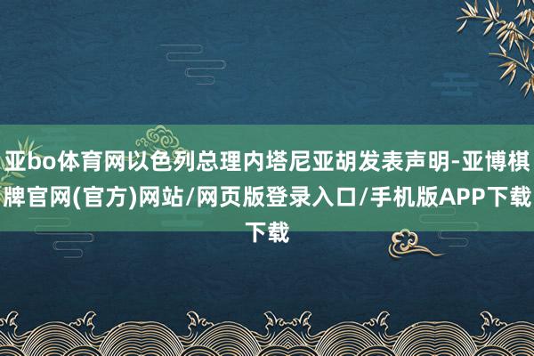 亚bo体育网以色列总理内塔尼亚胡发表声明-亚博棋牌官网(官方)网站/网页版登录入口/手机版APP下载