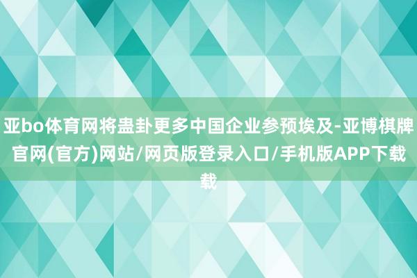 亚bo体育网将蛊卦更多中国企业参预埃及-亚博棋牌官网(官方)网站/网页版登录入口/手机版APP下载