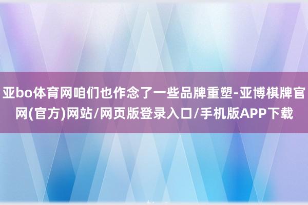 亚bo体育网咱们也作念了一些品牌重塑-亚博棋牌官网(官方)网站/网页版登录入口/手机版APP下载