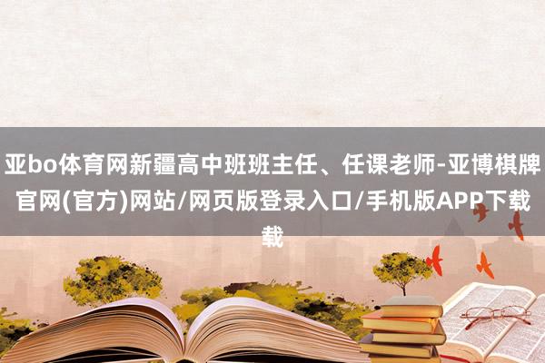 亚bo体育网新疆高中班班主任、任课老师-亚博棋牌官网(官方)网站/网页版登录入口/手机版APP下载
