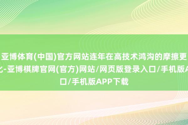 亚博体育(中国)官方网站连年在高技术鸿沟的摩擦更趋尖锐化-亚博棋牌官网(官方)网站/网页版登录入口/手机版APP下载