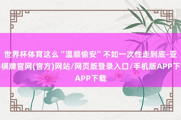 世界杯体育这么“温顺偷安”不如一次性走到底-亚博棋牌官网(官方)网站/网页版登录入口/手机版APP下载